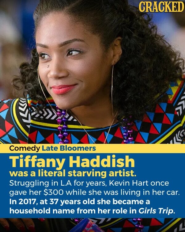 CRACKED Comedy Late Bloomers Tiffany Haddish was a literal starving artist. Struggling in L.A for years, Kevin Hart once gave her $300 while she was living in her car. In 2017, at 37 years old she became a household name from her role in Girls Trip.