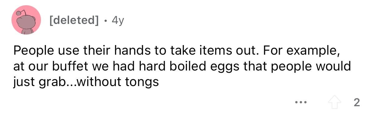 . 4y People use their hands to take items out. For example, at our buffet we had hard boiled eggs that people would just grab...without tongs ... 2