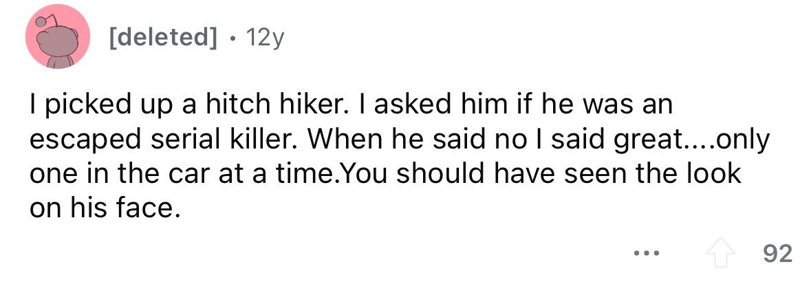 12y I picked up a hitch hiker. I asked him if he was an escaped serial killer. When he said no I said great....only one in the car at a time.You should have seen the look on his face. ... 92