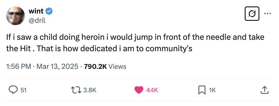 wint ... @dril If i saw a child doing heroin i would jump in front of the needle and take the Hit. That is how dedicated i am to community's 1:56 PM . Mar 13, 2025 790.2K Views 51 3.8K 44K 1K