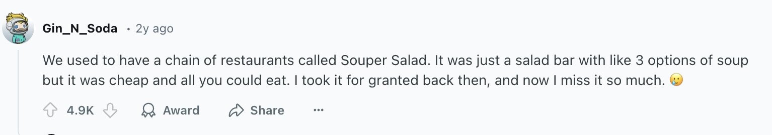 Gin_N_Soda 2y ago We used to have a chain of restaurants called Souper Salad. It was just a salad bar with like 3 options of soup but it was cheap and all you could eat. I took it for granted back then, and now I miss it so much. 4.9K Award Share ...
