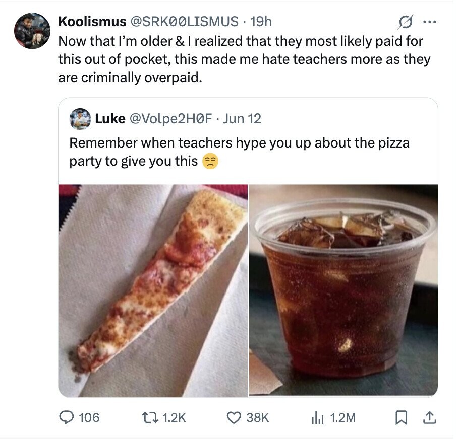 Koolismus @SRK00LISMUS 19h ... Now that I'm older & I realized that they most likely paid for this out of pocket, this made me hate teachers more as they are criminally overpaid. Luke @Volpe2H0F Jun 12 Remember when teachers hype you up about the pizza party to give you this 106 1.2K 38K del 1.2M