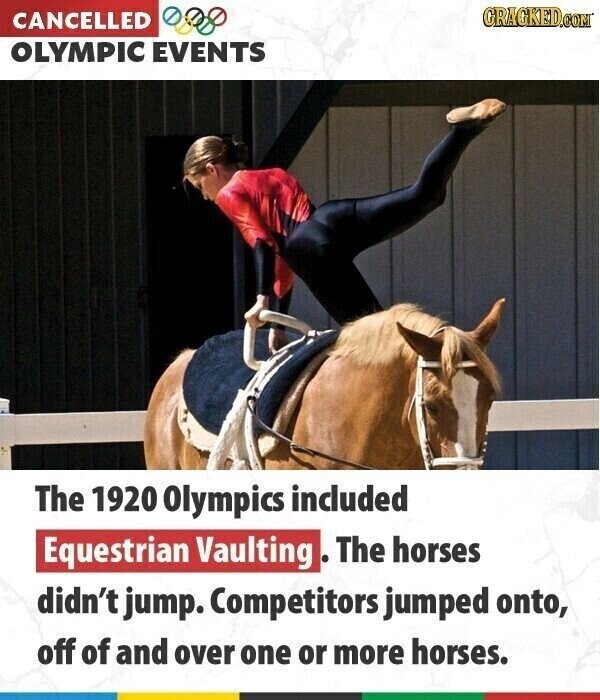 GRACKED.COM CANCELLED OLYMPIC EVENTS The 1920 Olympics included Equestrian Vaulting The horses didn't jump. Competitors jumped onto, off of and over one or more horses.