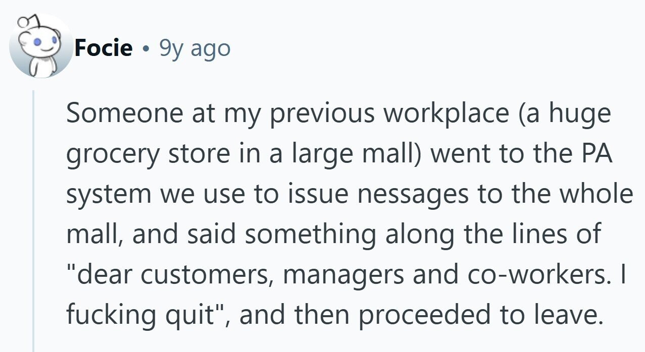 Focie . 9y ago Someone at my previous workplace (a huge grocery store in a large mall) went to the PA system we use to issue nessages to the whole mall, and said something along the lines of dear customers, managers and co-workers. | fucking quit, and then proceeded to leave.