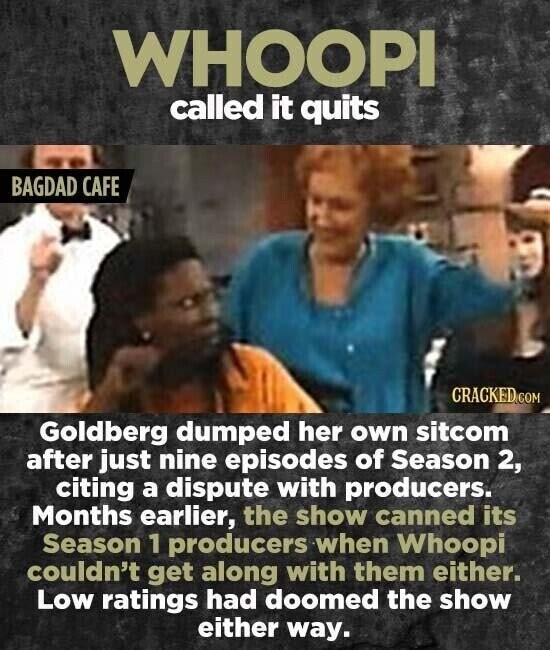 WHOOPI called it quits BAGDAD CAFE CRACKED.COM Goldberg dumped her own sitcom after just nine episodes of Season 2, citing a dispute with producers. Months earlier, the show canned its Season 1 producers when Whoopi couldn't get along with them either. Low ratings had doomed the show either way.