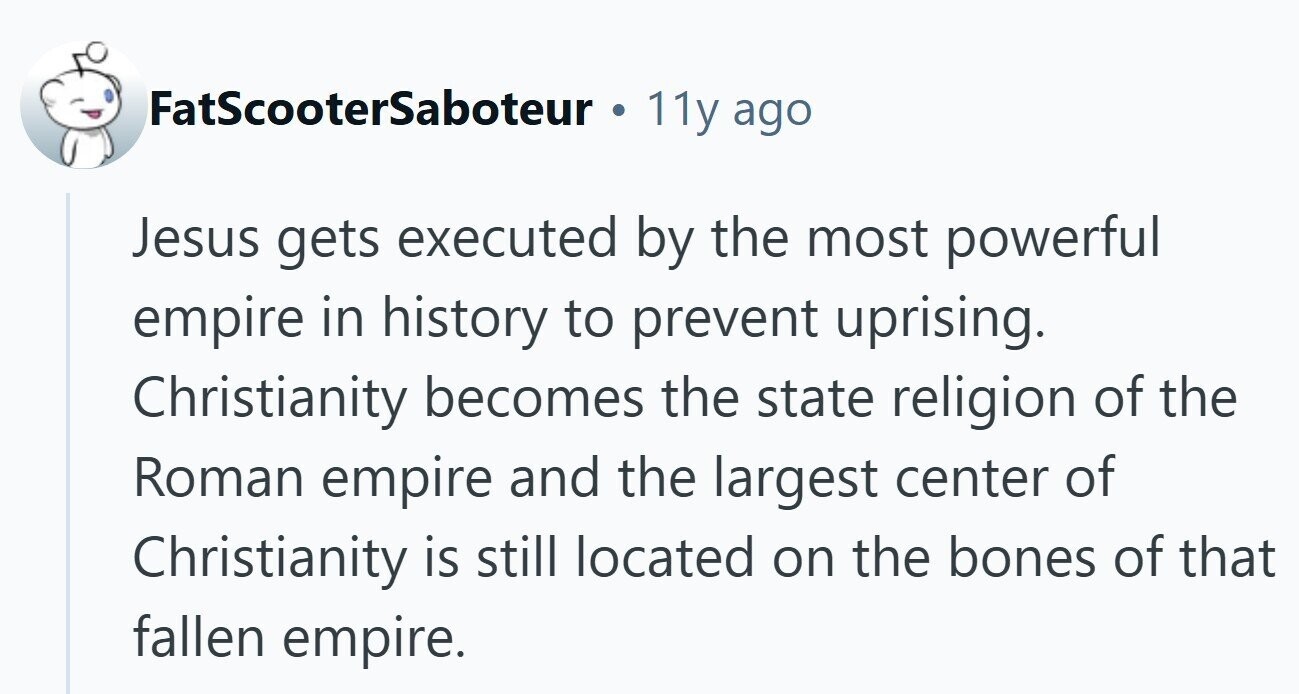 FatScooterSaboteur 11y ago Jesus gets executed by the most powerful empire in history to prevent uprising. Christianity becomes the state religion of the Roman empire and the largest center of Christianity is still located on the bones of that fallen empire.