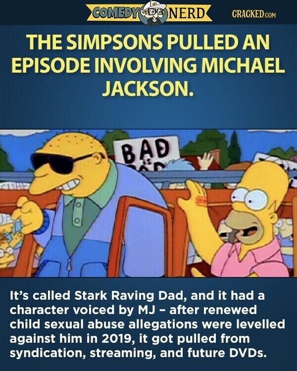 COMEDY NERD CRACKED.COM THE SIMPSONS PULLED AN EPISODE INVOLVING MICHAEL JACKSON. BAD It's called Stark Raving Dad, and it had a character voiced by MJ-after renewed child sexual abuse allegations were levelled against him in 2019, it got pulled from syndication, streaming, and future DVDs.