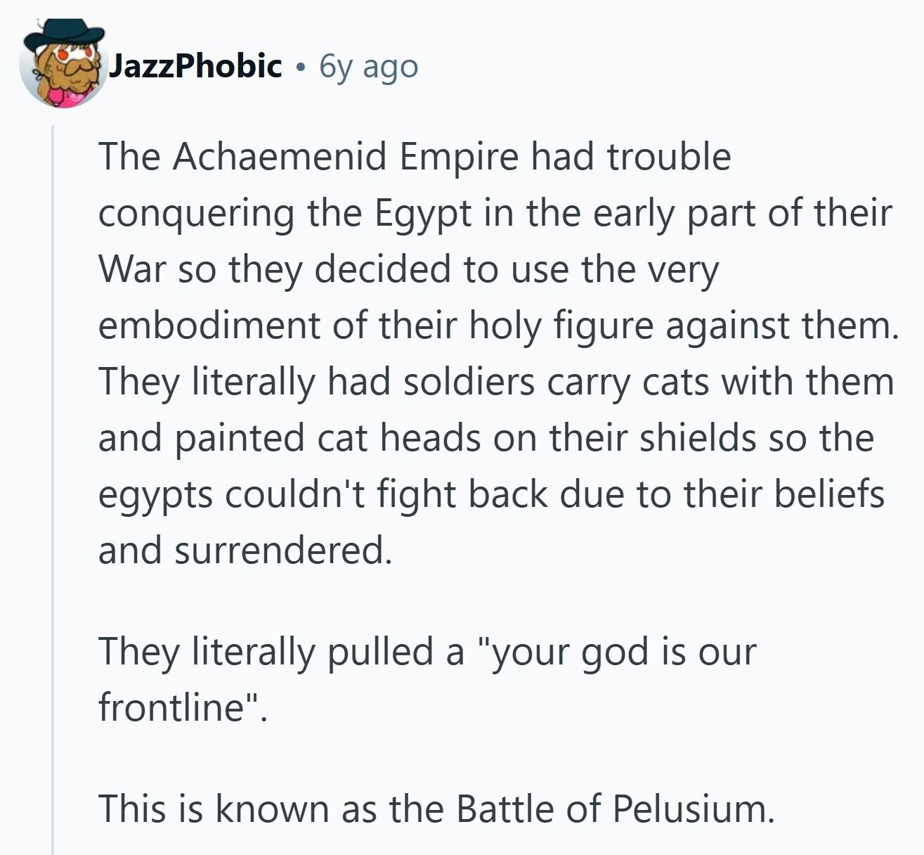 JazzPhobic 6y ago The Achaemenid Empire had trouble conquering the Egypt in the early part of their War so they decided to use the very embodiment of their holy figure against them. They literally had soldiers carry cats with them and painted cat heads on their shields so the egypts couldn't fight back due to their beliefs and surrendered. They literally pulled a your god is our frontline. This is known as the Battle of Pelusium. 