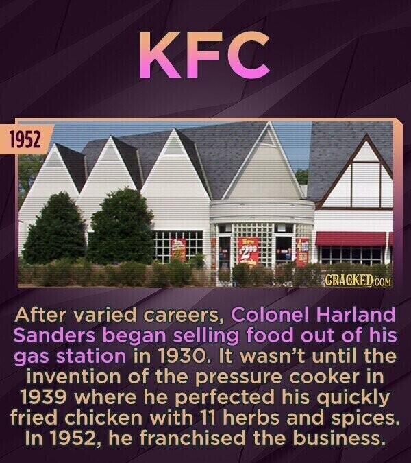 KFC 1952 New حته CRACKED.COM After varied careers, Colonel Harland Sanders began selling food out of his gas station in 1930. It wasn't until the invention of the pressure cooker in 1939 where he perfected his quickly fried chicken with 11 herbs and spices. In 1952, he franchised the business.