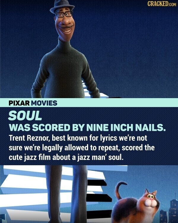 CRACKED.COM PIXAR MOVIES SOUL WAS SCORED BY NINE INCH NAILS. Trent Reznor, best known for lyrics we're not sure we're legally allowed to repeat, scored the cute jazz film about a jazz man' soul.