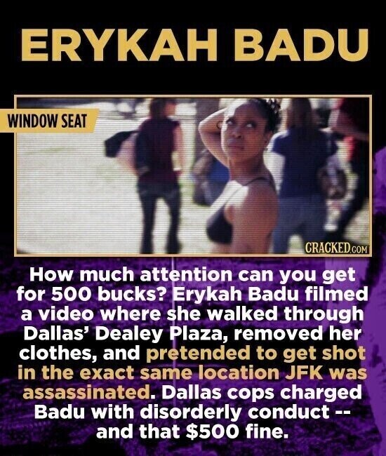 ERYKAH BADU WINDOW SEAT CRACKED.COM How much attention can you get for 500 bucks? Erykah Badu filmed a video where she walked through Dallas' Dealey Plaza, removed her clothes, and pretended to get shot in the exact same location JFK was assassinated. Dallas cops charged Badu with disorderly conduct-- and that $500 fine.