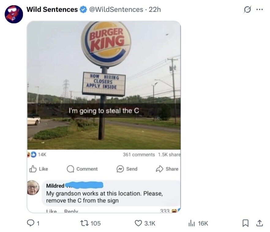 Wild Sentences @WildSentences 22h G ... BURGER KING NOW HIRING CLOSERS APPLY INSIDE I'm going to steal the C 14K 361 comments 1.5K share Like Comment Send Share Mildred My grandson works at this location. Please, remove the с from the sign like Reply 333 1 105 3.1K 16K 