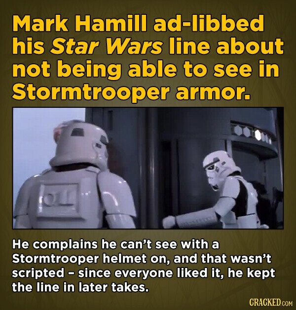 Mark Hamill ad-libbed his Star Wars line about not being able to see in Stormtrooper armor. He complains he can't see with a Stormtrooper helmet on, and that wasn't scripted - since everyone liked it, he kept the line in later takes. CRACKED.COM