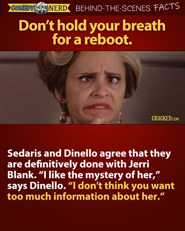 COMEDY NERD BEHIND-THE-SCENES FACTS Don't hold your breath for a reboot. CRACKED.COM Sedaris and Dinello agree that they are definitively done with Jerri Blank. I like the mystery of her, says Dinello. I don't think you want too much information about her.