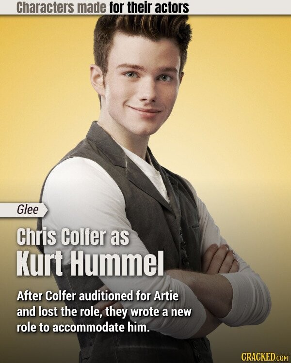 Characters made for their actors Glee Chris Colfer as Kurt Hummel After Colfer auditioned for Artie and lost the role, they wrote a new role to accommodate him. CRACKED.COM