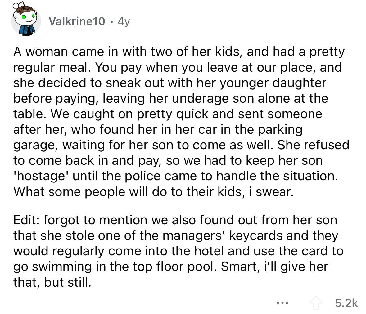 Valkrine10 4y A woman came in with two of her kids, and had a pretty regular meal. You pay when you leave at our place, and she decided to sneak out with her younger daughter before paying, leaving her underage son alone at the table. We caught on pretty quick and sent someone after her, who found her in her car in the parking garage, waiting for her son to come as well. She refused to come back in and pay, so we had to keep her son 'hostage' until the police came to handle the situation. What some people