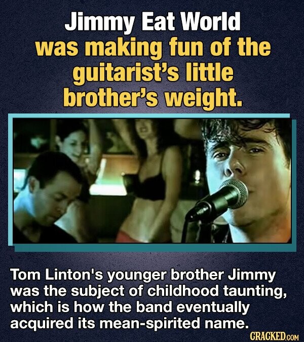 Jimmy Eat World was making fun of the guitarist's little brother's weight. Tom Linton's younger brother Jimmy was the subject of childhood taunting, which is how the band eventually acquired its mean-spirited name. CRACKED.COM