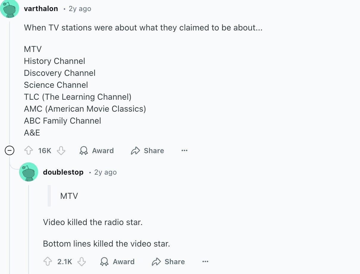 varthalon 2y ago When TV stations were about what they claimed to be about... MTV History Channel Discovery Channel Science Channel TLC (The Learning Channel) AMC (American Movie Classics) ABC Family Channel A&E 16K Award ... - Share doublestop 2y ago MTV Video killed the radio star. Bottom lines killed the video star. 2.1K Award Share ...