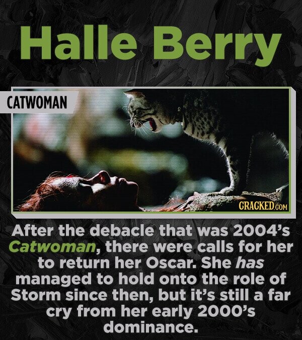 Halle Berry CATWOMAN CRACKED.COM After the debacle that was 2004's Catwoman, there were calls for her to return her Oscar. She has managed to hold onto the role of Storm since then, but it's still a far cry from her early 2000's dominance.