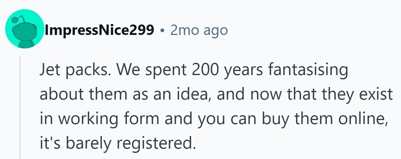 ImpressNice299 . 2mo ago Jet packs. We spent 200 years fantasising about them as an idea, and now that they exist in working form and you can buy them online, it's barely registered.