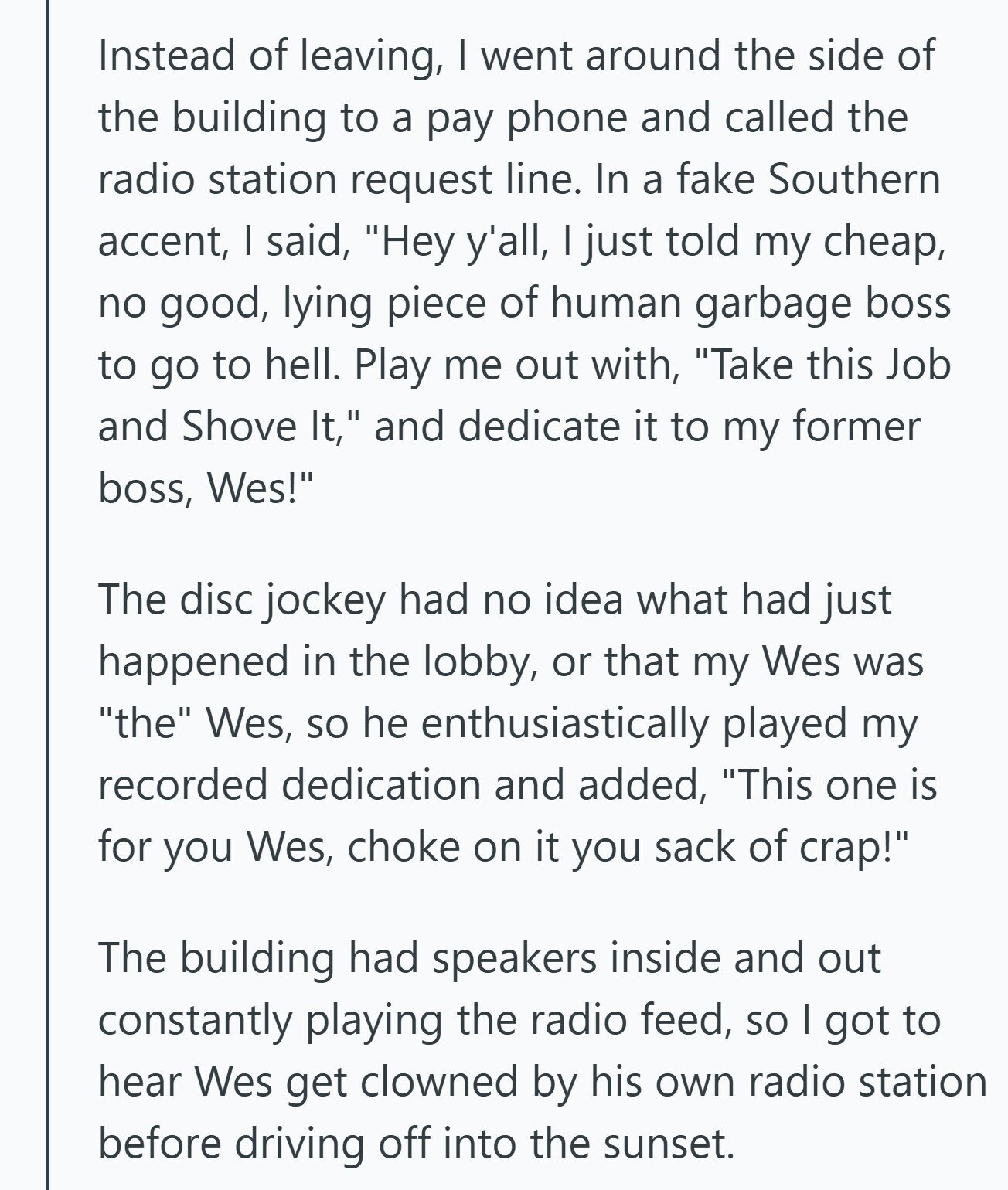 Instead of leaving, I went around the side of the building to a pay phone and called the radio station request line. In a fake Southern accent, I said, Hey y'all, I just told my cheap, no good, lying piece of human garbage boss to go to hell. Play me out with, Take this Job and Shove It, and dedicate it to my former boss, Wes! The disc jockey had no idea what had just happened in the lobby, or that my Wes was the Wes, so he enthusiastically played my recorded dedication and added, This one is for you