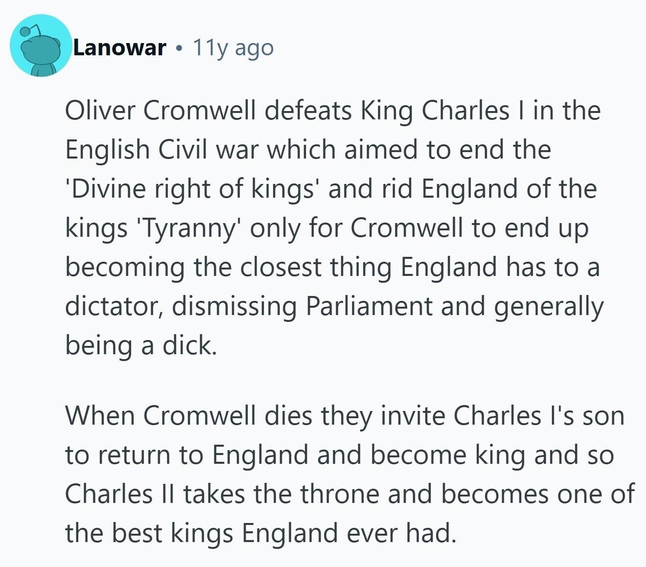 Lanowar 11y ago Oliver Cromwell defeats King Charles I in the English Civil war which aimed to end the 'Divine right of kings' and rid England of the kings Tyranny only for Cromwell to end up becoming the closest thing England has to a dictator, dismissing Parliament and generally being a dick. When Cromwell dies they invite Charles I's son to return to England and become king and so Charles II takes the throne and becomes one of the best kings England ever had.