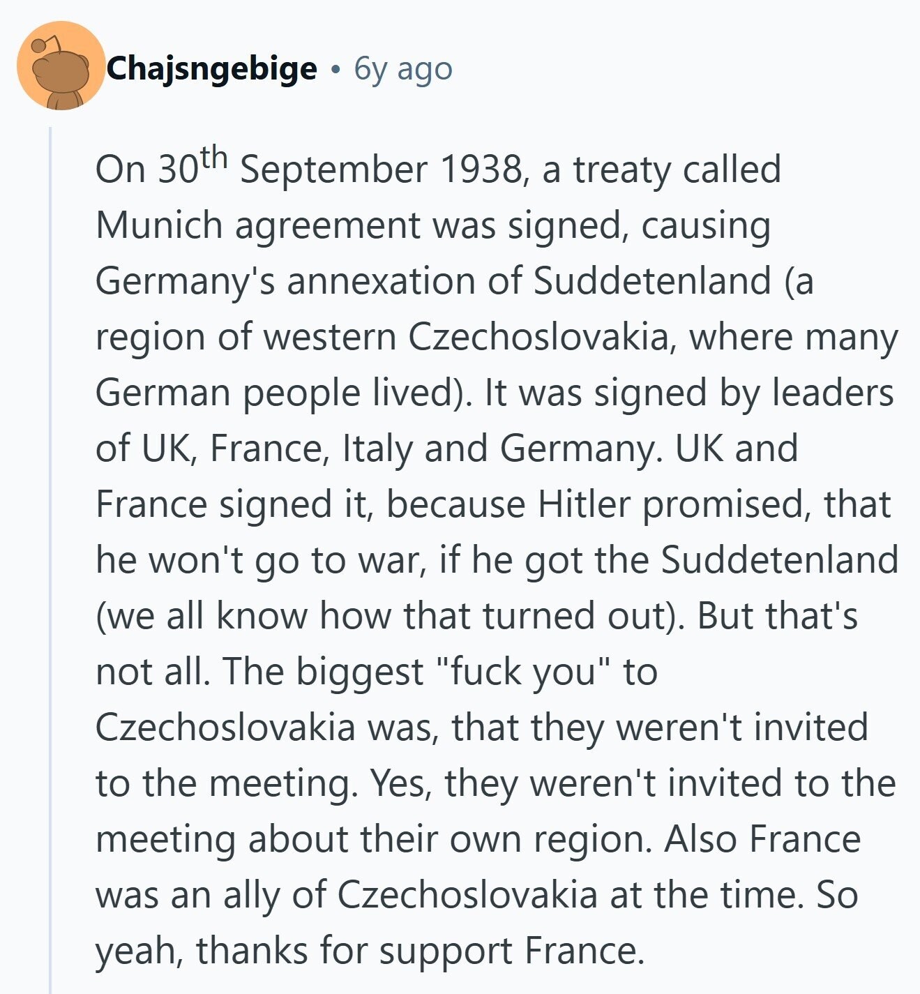 Chajsngebige 6y ago On 30th September 1938, a treaty called Munich agreement was signed, causing Germany's annexation of Suddetenland (a region of western Czechoslovakia, where many German people lived). It was signed by leaders of UK, France, Italy and Germany. UK and France signed it, because Hitler promised, that he won't go to war, if he got the Suddetenland (we all know how that turned out). But that's not all. The biggest fuck you to Czechoslovakia was, that they weren't invited to the meeting. Yes, they weren't invited to the meeting about their own region. Also France was an ally 