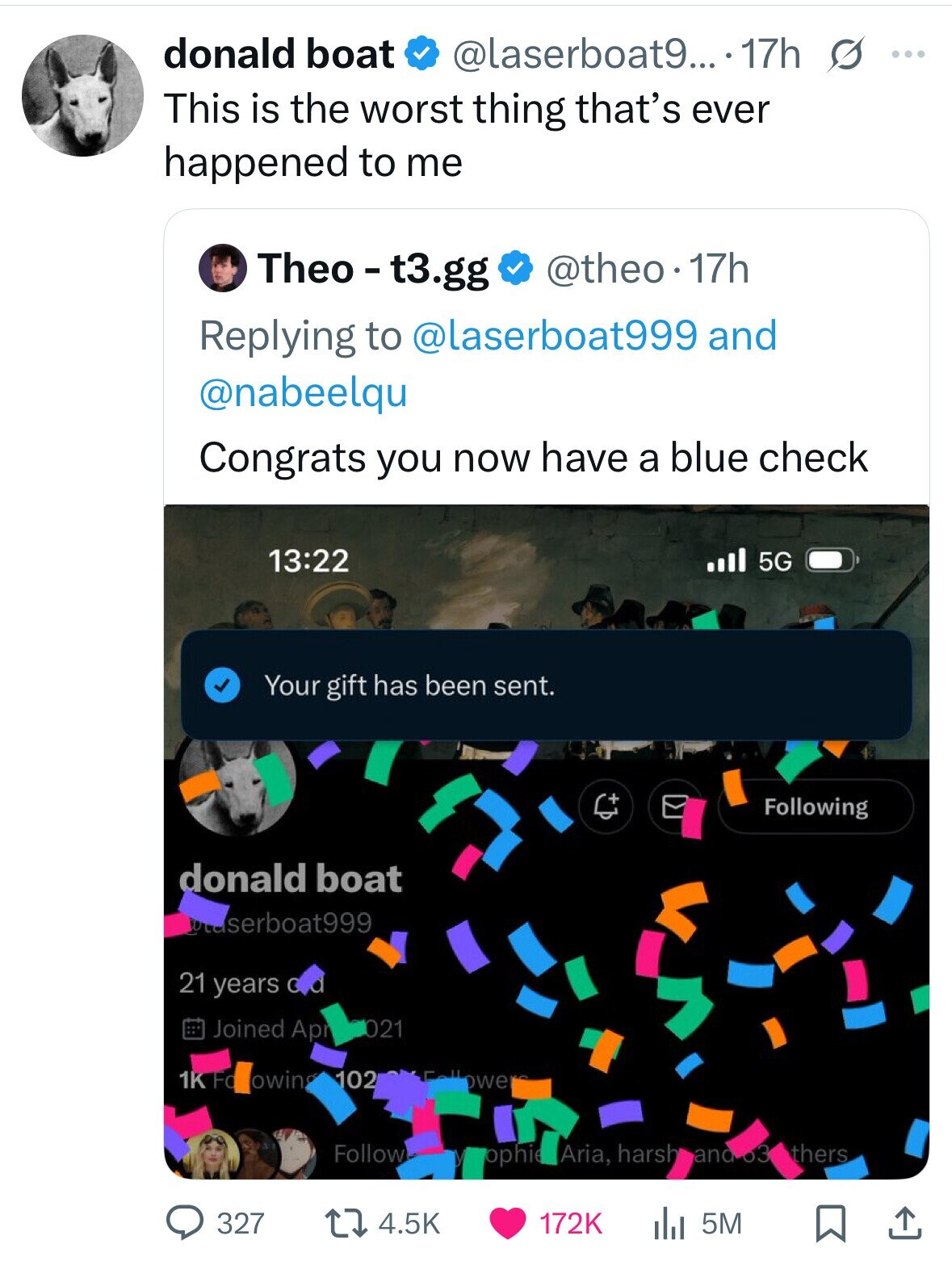 donald boat @laserboat9... . 17h s ... This is the worst thing that's ever happened to me Theo - t3.gg @theo.1 17h Replying to @laserboat999 and @nabeelqu Congrats you now have a blue check 13:22 5G Your gift has been sent. Following donald boat serboat999 21 years с Joined Apr 021 102 1K Fo owin owe Follow ophie Aria, harsh and thers 327 4.5K 172K 5M 