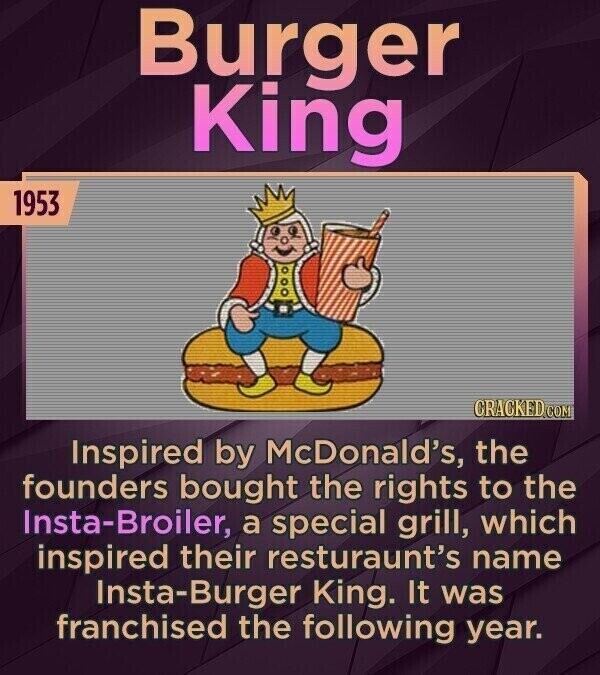Burger King 1953 CRACKED.COM Inspired by McDonald's, the founders bought the rights to the Insta-Broiler, a special grill, which inspired their resturaunt's name Insta-Burger King. It was franchised the following year.