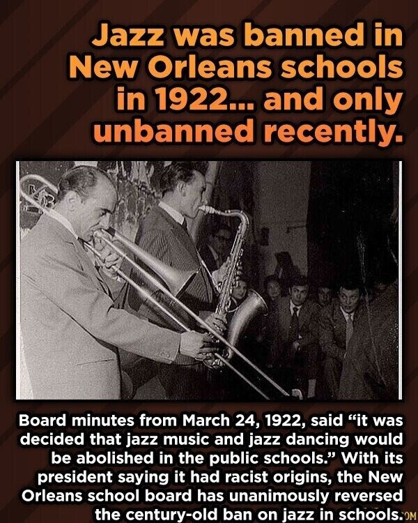 Jazz was banned in New Orleans schools in 1922... and only unbanned recently. Board minutes from March 24, 1922, said it was decided that jazz music and jazz dancing would be abolished in the public schools. With its president saying it had racist origins, the New Orleans school board has unanimously reversed the century-old ban on jazz in schools.0M