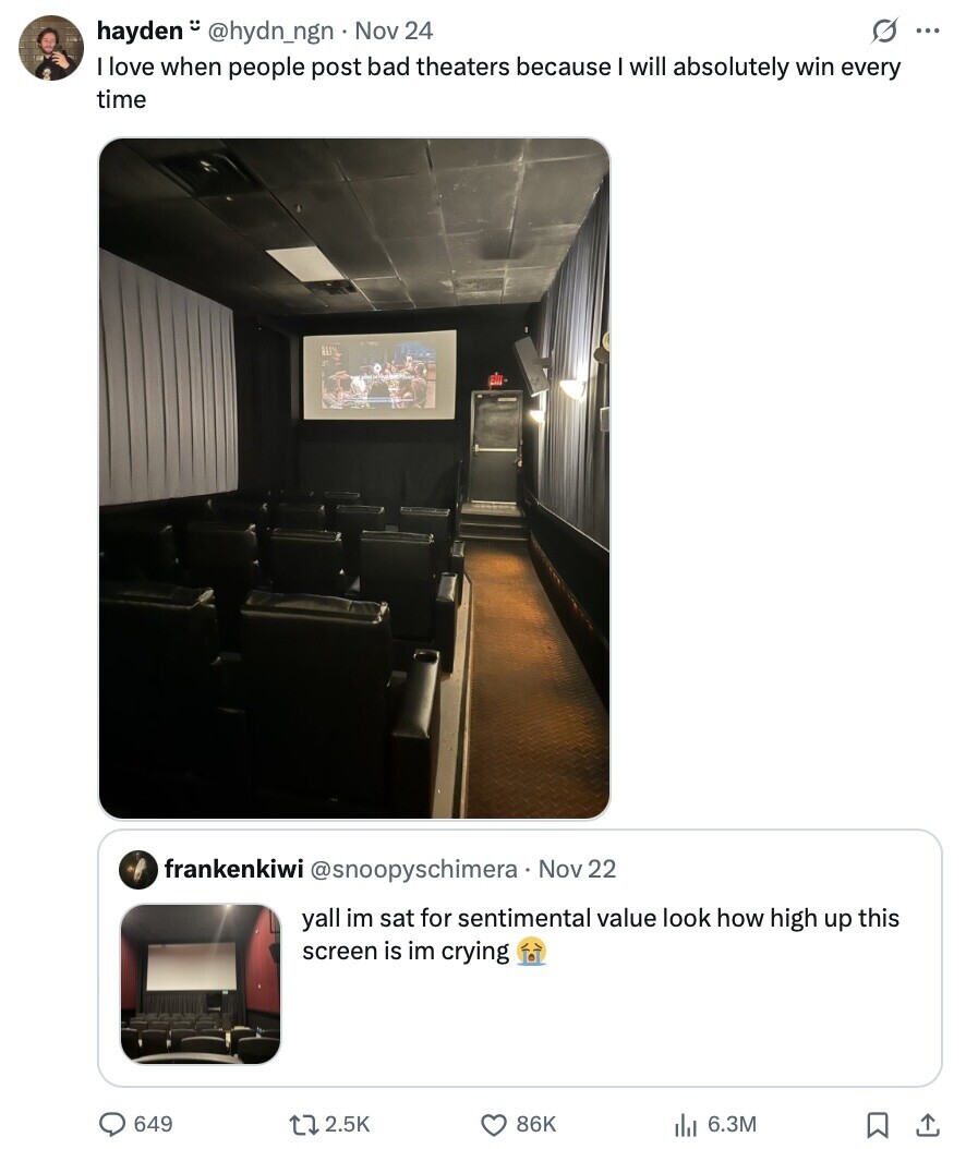s ... hayden @hydn_ngn Nov 24 I love when people post bad theaters because I will absolutely win every time frankenkiwi @snoopyschimera Nov 22 yall im sat for sentimental value look how high up this screen is im crying 649 2.5K 86K 6.3M 