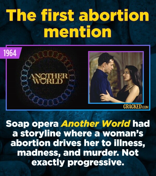 The first abortion mention 1964 ANOTHER WORLD CRACKED.COM Soap opera Another World had a storyline where a woman's abortion drives her to illness, madness, and murder. Not exactly progressive.
