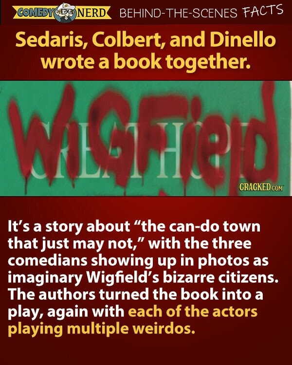 COMEDY NERD BEHIND-THE-SCENES FACTS Sedaris, Colbert, and Dinello wrote a book together. WiGField CRACKED.COM It's a story about the can-do town that just may not, with the three comedians showing up in photos as imaginary Wigfield's bizarre citizens. The authors turned the book into a play, again with each of the actors playing multiple weirdos.