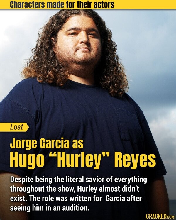 Characters made for their actors Lost Jorge Garcia as Hugo Hurley Reyes Despite being the literal savior of everything throughout the show, Hurley almost didn't exist. The role was written for Garcia after seeing him in an audition. CRACKED.COM