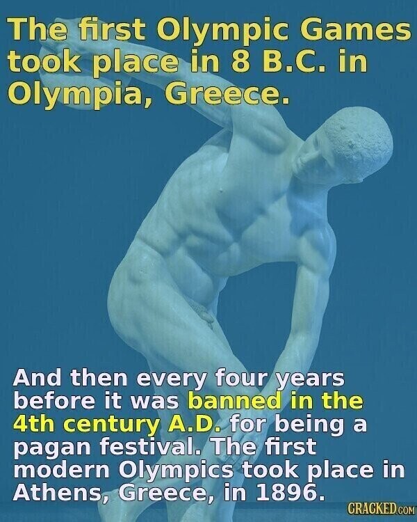 The first Olympic Games took place in 8 В.С. in Olympia, Greece. And then every four years before it was banned in the 4th century A.D. for being a pagan festival. The first modern Olympics took place in Athens, Greece, in 1896. CRACKED.COM
