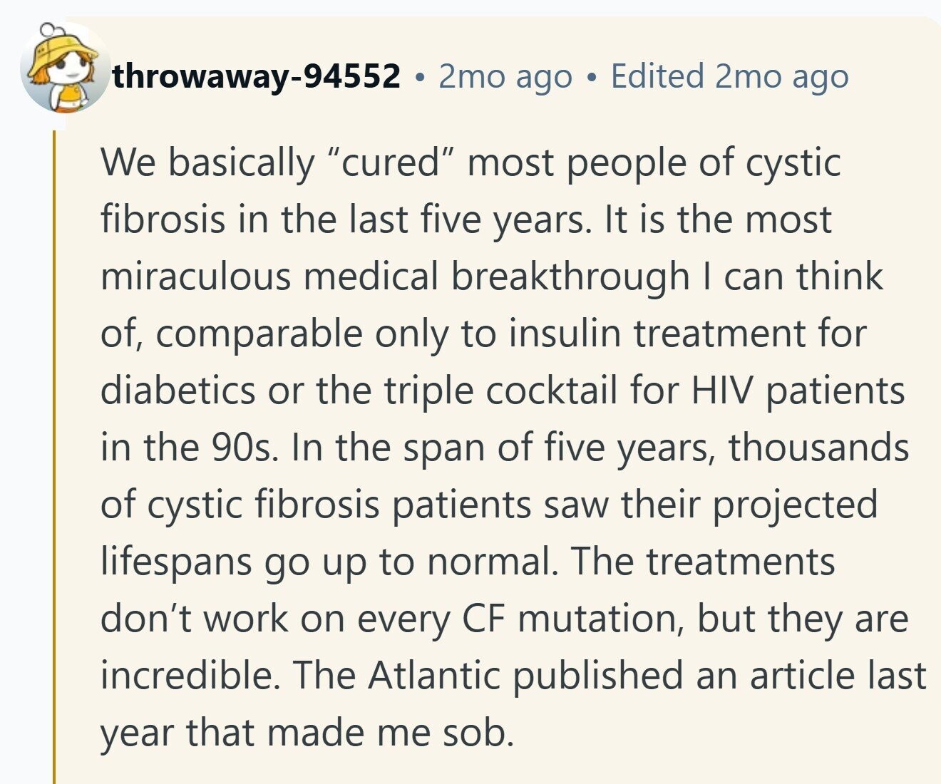 throwaway-94552 2mo ago Edited 2mo ago We basically cured most people of cystic fibrosis in the last five years. It is the most miraculous medical breakthrough | can think of, comparable only to insulin treatment for diabetics or the triple cocktail for HIV patients in the 90s. In the span of five years, thousands of cystic fibrosis patients saw their projected lifespans go up to normal. The treatments don't work on every CF mutation, but they are incredible. The Atlantic published an article last year that made me sob.