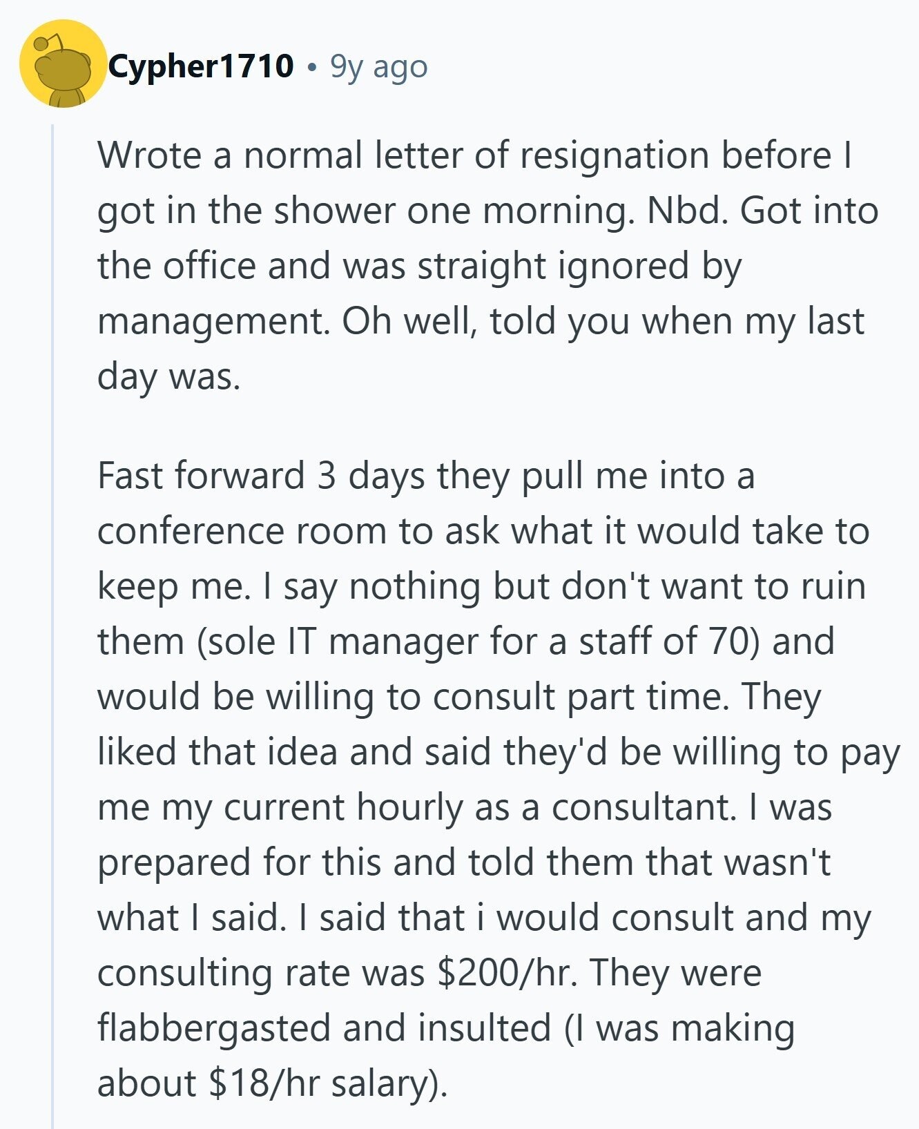 Cypher1710 9y ago Wrote a normal letter of resignation before I got in the shower one morning. Nbd. Got into the office and was straight ignored by management. Oh well, told you when my last day was. Fast forward 3 days they pull me into a conference room to ask what it would take to keep me. I say nothing but don't want to ruin them (sole IT manager for a staff of 70) and would be willing to consult part time. They liked that idea and said they'd be willing to pay me my current hourly as a consultant.