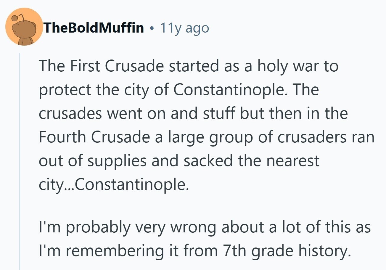 TheBoldMuffin ® 11y ago The First Crusade started as a holy war to protect the city of Constantinople. The crusades went on and stuff but then in the Fourth Crusade a large group of crusaders ran out of supplies and sacked the nearest city...C Constantinople. I'm probably very wrong about a lot of this as I'm remembering it from 7th grade history.