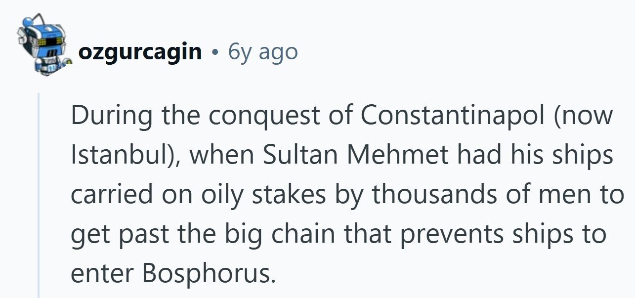 ozgurcagin 6y ago During the conquest of Constantinapol (now Istanbul), when Sultan Mehmet had his ships carried on oily stakes by thousands of men to get past the big chain that prevents ships to enter Bosphorus. 