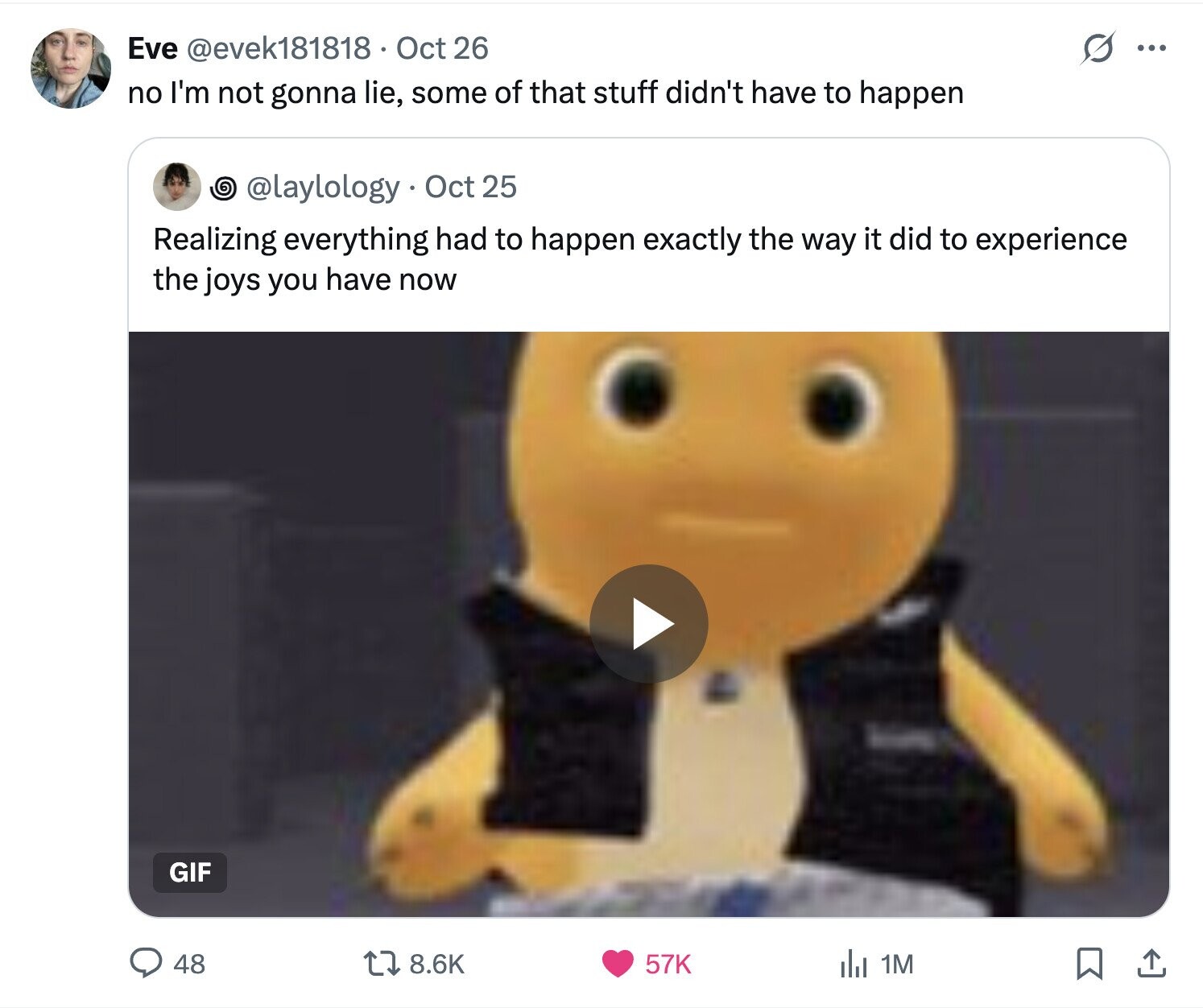 O Eve @evek181818 Oct 26 ... no I'm not gonna lie, some of that stuff didn't have to happen @laylology Oct 25 Realizing everything had to happen exactly the way it did to experience the joys you have now GIF 8.6K 57K 48 del 1M