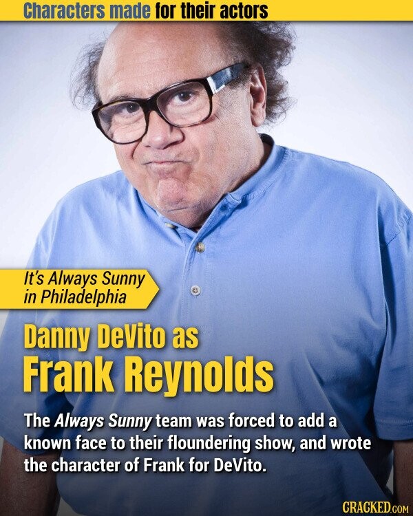 Characters made for their actors It's Always Sunny in Philadelphia Danny DeVito as Frank Reynolds The Always Sunny team was forced to add a known face to their floundering show, and wrote the character of Frank for DeVito. CRACKED.COM