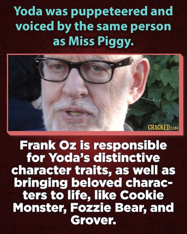 Yoda was puppeteered and voiced by the same person as Miss Piggy. CRACKED.COM Frank Oz is responsible for Yoda's distinctive character traits, as well as bringing beloved charac- ters to life, like Cookie Monster, Fozzie Bear, and Grover.