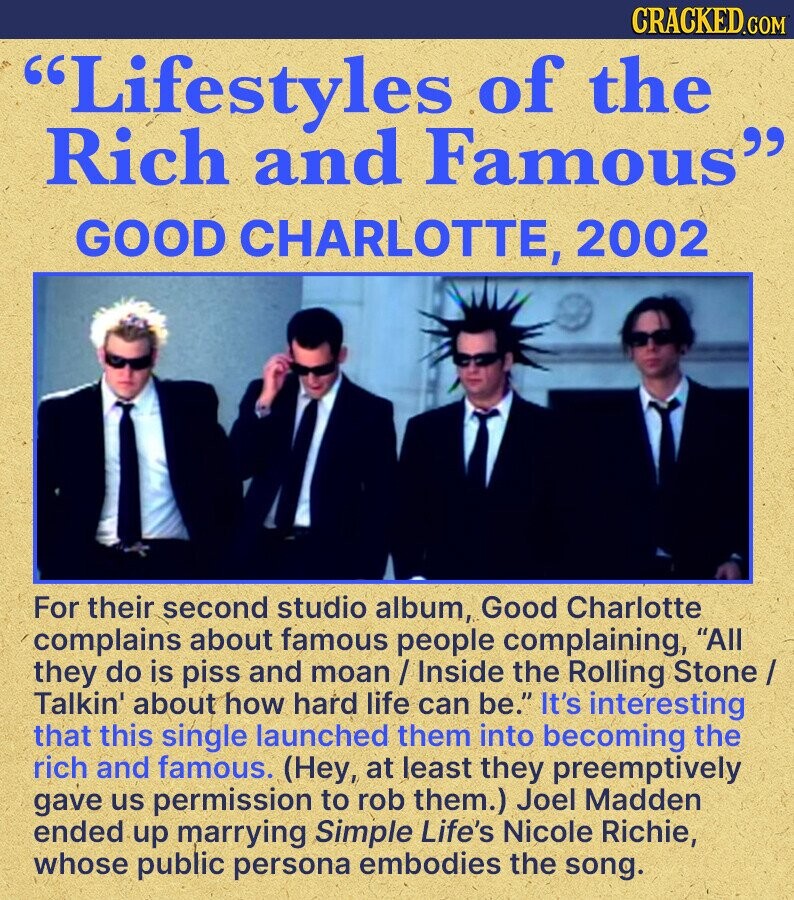 CRACKED.COM Lifestyles of the Rich and Famous GOOD CHARLOTTE, 2002 For their second studio album, Good Charlotte complains about famous people complaining, All they do is piss and moan / Inside the Rolling Stone / Talkin' about how hard life can be. It's interesting that this single launched them into becoming the rich and famous. (Hey, at least they preemptively gave us permission to rob them.) Joel Madden ended up marrying Simple Life's Nicole Richie, whose public persona embodies the song.