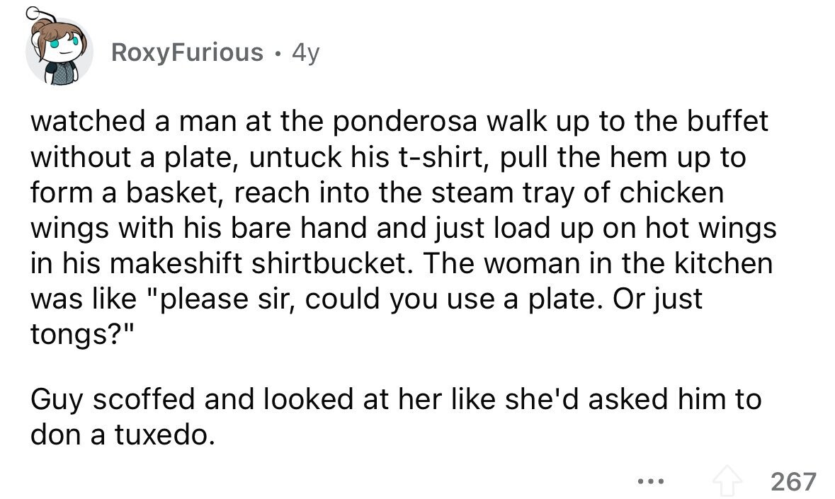 RoxyFurious . 4y watched a man at the ponderosa walk up to the buffet without a plate, untuck his t-shirt, pull the hem up to form a basket, reach into the steam tray of chicken wings with his bare hand and just load up on hot wings in his makeshift shirtbucket. The woman in the kitchen was like please sir, could you use a plate. Or just tongs? Guy scoffed and looked at her like she'd asked him to don a tuxedo. ... 267