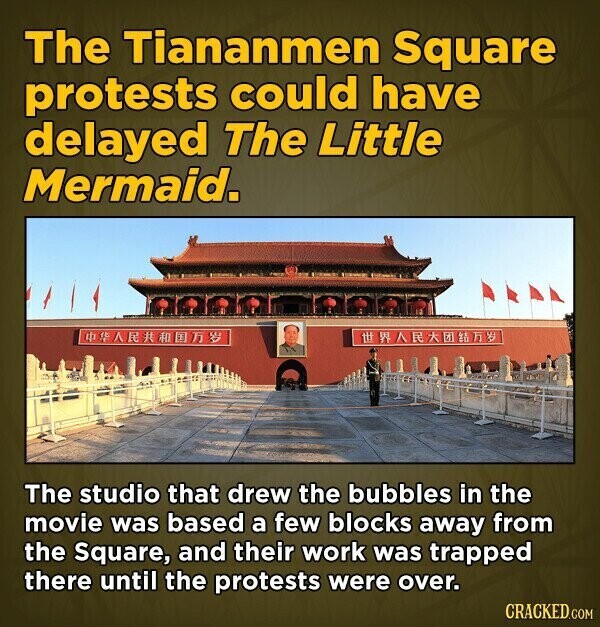 The Tiananmen Square protests could have delayed The Little Mermaid. # The studio that drew the bubbles in the movie was based a few blocks away from the Square, and their work was trapped there until the protests were over. CRACKED.COM