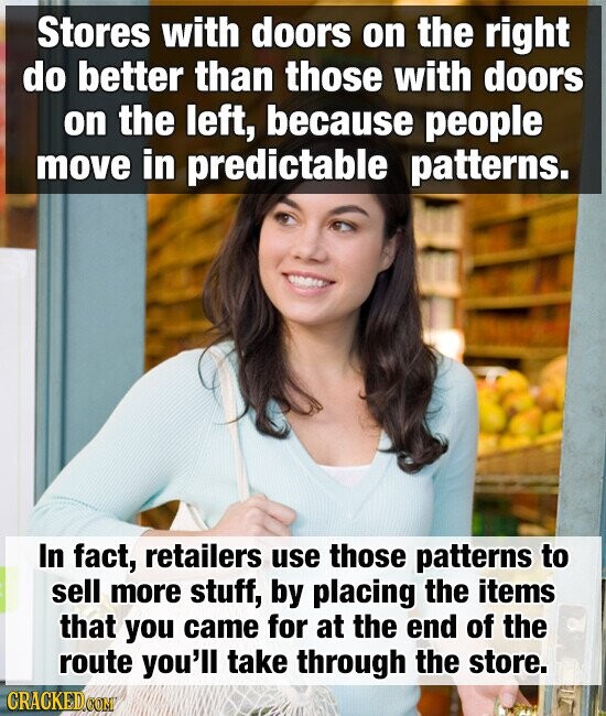 Stores with doors on the right do better than those with doors on the left, because people move in predictable patterns. In fact, retailers use those patterns to sell more stuff, by placing the items that you came for at the end of the route you'll take through the store. CRACKED.COM