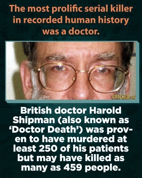 The most prolific serial killer in recorded human history was a doctor. CRACKED.COM British doctor Harold Shipman (also known as 'Doctor Death') was prov- en to have murdered at least 250 of his patients but may have killed as many as 459 people.