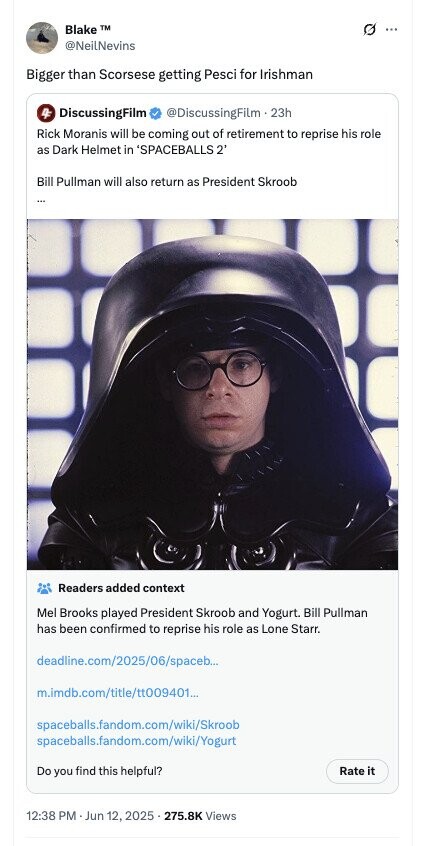 Blake TM ... @NeilNevins Bigger than Scorsese getting Pesci for Irishman 4F DiscussingFilm @DiscussingFilm . 23h Rick Moranis will be coming out of retirement to reprise his role as Dark Helmet in 'SPACEBALLS 2 Bill Pullman will also return as President Skroob Readers added context Mel Brooks played President Skroob and Yogurt. Bill Pullman has been confirmed to reprise his role as Lone Starr. deadline.com/2025/06/spaceb... m.imdb.com/title/tt009401... spaceballs.fandom.com/wiki/Skroob spaceballs.fandom.com/wiki/Yogurt Do you find this helpful? Rate it 12:38 PM - Jun 12, 2025 . 275.8K Views