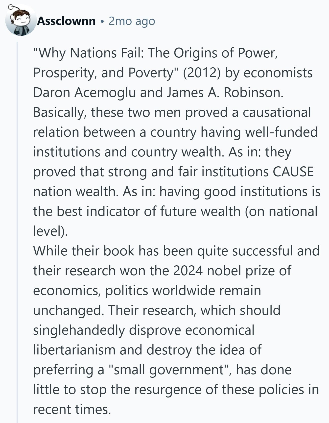 Assclownn 2mo ago Why Nations Fail: The Origins of Power, Prosperity, and Poverty (2012) by economists Daron Acemoglu and James A. Robinson. Basically, these two men proved a causational relation between a country having well-funded institutions and country wealth. As in: they proved that strong and fair institutions CAUSE nation wealth. As in: having good institutions is the best indicator of future wealth (on national level). While their book has been quite successful and their research won the 2024 nobel prize of economics, politics worldwide remain unchanged. Their research, which should singlehandedly disprove economical libertarianism and destroy the idea of
