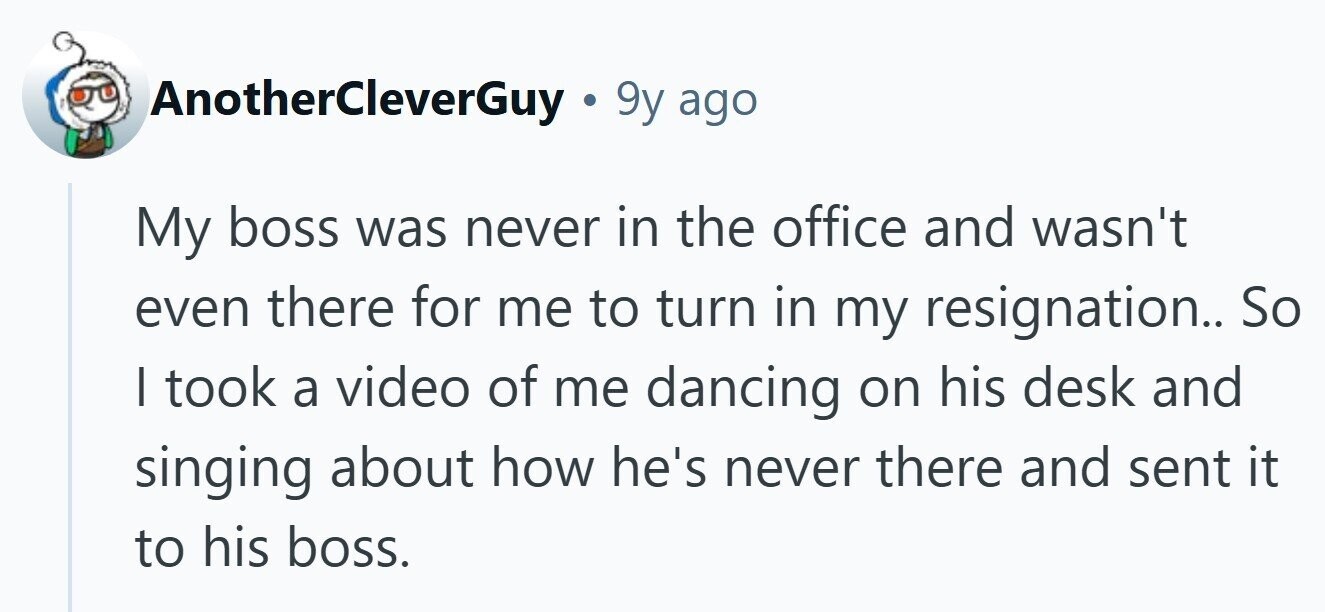 AnotherCleverGuy . 9y ago My boss was never in the office and wasn't even there for me to turn in my resignation.. So | took a video of me dancing on his desk and singing about how he's never there and sent it to his boss.